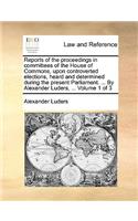 Reports of the Proceedings in Committees of the House of Commons, Upon Controverted Elections, Heard and Determined During the Present Parliament. ... by Alexander Luders, ... Volume 1 of 3