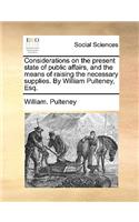 Considerations on the Present State of Public Affairs, and the Means of Raising the Necessary Supplies. by William Pulteney, Esq.