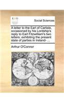 A Letter to the Earl of Carlisle, Occasioned by His Lordship's Reply to Earl Fitzwilliam's Two Letters: Exhibiting the Present State of Parties in Ireland- ...