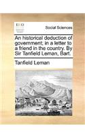 An Historical Deduction of Government; In a Letter to a Friend in the Country. by Sir Tanfield Leman, Bart.
