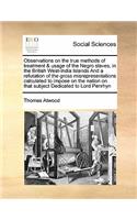 Observations on the True Methods of Treatment & Usage of the Negro Slaves, in the British West-India Islands and a Refutation of the Gross Misrepresentations Calculated to Impose on the Nation on That Subject Dedicated to Lord Penrhyn