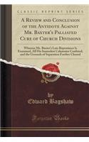 A Review and Conclusion of the Antidote Against Mr. Baxter's Palliated Cure of Church Divisions: Wherein Mr. Baxter's Late Repentance Is Examined, All His Immodest Calumnies Confuted, and the Grounds of Separation Further Cleared (Classic Reprint)