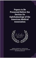 Papers to Be Presented Before the Section on Ophthalmology of the American Medical Association