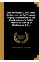 Hall of Records. Letter From the Secretary of the Treasury, Urging the Necessity for the Construction of a Hall of Records in the City of Washington, D.C. ..