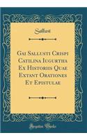 Gai Sallusti Crispi Catilina Iugurtha Ex Historiis Quae Extant Orationes Et Epistulae (Classic Reprint)