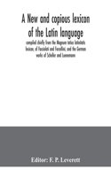 new and copious lexicon of the Latin language, compiled chiefly from the Magnum totius latinitatis lexicon, of Facciolati and Forcellini, and the German works of Scheller and Luenemann