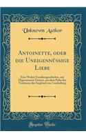 Antoinette, oder die Uneigennüßige Liebe: Eine Wahre Familiengeschichte, mit Digressionen Geziert, aus dem Pulte des Verfassers des Siegfried von Lindenberg (Classic Reprint)