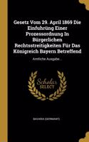 Gesetz Vom 29. April 1869 Die Einfuhrüng Einer Prozessordnung In Bürgerlichen Rechtsstreitigkeiten Für Das Königreich Bayern Betreffend: Amtliche Ausgabe...