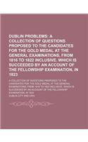 Dublin Problems; A Collection of Questions Proposed to the Candidates for the Gold Medal at the General Examinations, from 1816 to 1822 Inclusive. Which Is Succeeded by an Account of the Fellowship Examination, in 1823. a Collection of Questions Pr