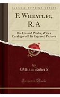 F. Wheatley, R. a: His Life and Works, with a Catalogue of His Engraved Pictures (Classic Reprint): His Life and Works, with a Catalogue of His Engraved Pictures (Classic Reprint)