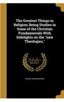 Greatest Things in Religion; Being Studies in Some of the Christian Fundamentals With Sidelights on the new Theologies,