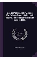 Books Published by James MacLehose From 1838 to 1881 and by James MacLehose and Sons to 1905,