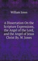 Dissertation On the Scripture Expressions, the Angel of the Lord, and the Angel of Jesus Christ By. W. Jones.