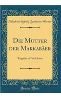 Die Mutter Der Makkabï¿½er: Tragï¿½die in Fï¿½nf Acten (Classic Reprint): Tragï¿½die in Fï¿½nf Acten (Classic Reprint)