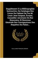 Supplément À La Bibliographie Instructive, Ou Catalogue Des Livres Du Cabinet De Feu M. Louis Jean Gaignat, Écuyer, Conseiller-sécretaire Du Roi Honoraire, Et Receveur Générale Des Consignations Des Requêtes Du Palais...