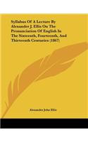 Syllabus Of A Lecture By Alexander J. Ellis On The Pronunciation Of English In The Sixteenth, Fourteenth, And Thirteenth Centuries (1867)