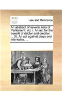 An abstract of several Acts of Parliament: viz. I. An act for the benefit of debtor and creditor. ... XI. An act against plays and interludes. ...