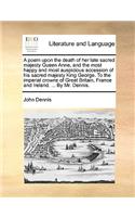 A poem upon the death of her late sacred majesty Queen Anne, and the most happy and most auspicious accession of his sacred majesty King George. To the imperial crowns of Great Britain, France and Ireland. ... By Mr. Dennis.