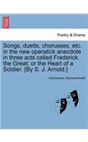 Songs, Duetts, Chorusses, Etc. in the New Operatick Anecdote in Three Acts Called Frederick the Great; Or the Heart of a Soldier. [by S. J. Arnold.]