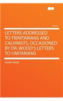 Letters Addressed to Trinitarians and Calvinists, Occasioned by Dr. Wood's Letters to Unitarians