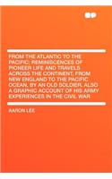 From the Atlantic to the Pacific; Reminiscences of Pioneer Life and Travels Across the Continent, from New England to the Pacific Ocean, by an Old Soldier. Also a Graphic Account of His Army Experiences in the Civil War