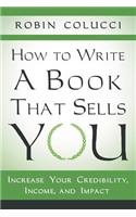 How to Write a Book That Sells You: Increase Your Credibility, Income, and Impact
