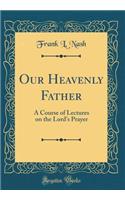 Our Heavenly Father: A Course of Lectures on the Lord's Prayer (Classic Reprint): A Course of Lectures on the Lord's Prayer (Classic Reprint)