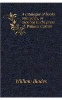 A Catalogue of Books Printed By, or Ascribed to the Press Of, William Caxton: (English)
