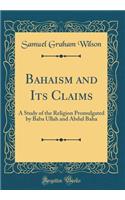 Bahaism and Its Claims: A Study of the Religion Promulgated by Baba Ullah and Abdul Baha (Classic Reprint)