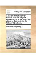 A sketch of the history of Europe, from the reign of Charlemagne, to the beginning of that of George III. By Sir William O'Dogherty.