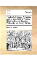 The Earl of Essex. a Tragedy. as It Is Acted at the Theatre Royal in Covent-Garden. Written by Mr. Henry Jones.