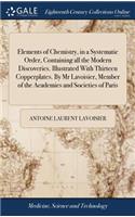 Elements of Chemistry, in a Systematic Order, Containing all the Modern Discoveries. Illustrated With Thirteen Copperplates. By Mr Lavoisier, Member of the Academies and Societies of Paris