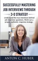 Successfully Mastering Job Interviews Through 3-D Strategy: Understand the True Intentions Behind Job Interview Questions. Work Out a Proper, Authentic Response Strategy.