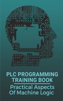 PLC Programming Training Book: Practical Aspects Of Machine Logic: Plc Programming Tutorial