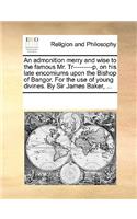 An admonition merry and wise to the famous Mr. Tr---------p, on his late encomiums upon the Bishop of Bangor. For the use of young divines. By Sir James Baker, ...