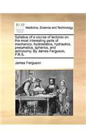 Syllabus of a Course of Lectures on the Most Interesting Parts of Mechanics, Hydrostatics, Hydraulics, Pneumatics, Spherics, and Astronomy. by James Ferguson, F.R.S.