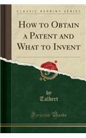 How to Obtain a Patent and What to Invent (Classic Reprint)