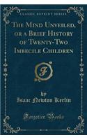 The Mind Unveiled, or a Brief History of Twenty-Two Imbecile Children (Classic Reprint)