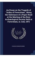 An Essay on the Tragedy of Arden of Feversham, Being the Substance of a Paper Read at the Meeting of the Kent Archæological Society Held at Faversham, in July, 1872