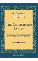The Churchyard Lyrist: Consisting of Five Hundred Original Inscriptions to Commemorate the Dead, With a Suitable Selection of Appropriate Texts of Scripture (Classic Reprint)