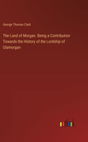 Land of Morgan. Being a Contribution Towards the History of the Lordship of Glamorgan