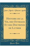 Histoire de la Vie, Des Ouvrages Et Des Doctrines de Luther (Classic Reprint)