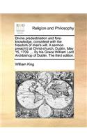 Divine Predestination and Fore-Knowledge, Consistent with the Freedom of Man's Will. a Sermon Preach'd at Christ-Church, Dublin, May 15, 1709. ... by His Grace William Lord Archbishop of Dublin. the Third Edition.