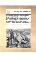 A complete history of the origin and progress of the late war, from its commencement, to the exchange of the ratifications of peace, between Great-Britain, France and Spain: ... 1763. ... In two volumes. Volume 1 of 2