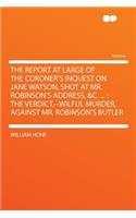 The Report at Large of the Coroner's Inquest on Jane Watson, Shot at Mr. Robinson's Address, &C. ...: The Verdict, --Wilful Murder, Against Mr. Robinson's Butler