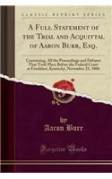 A Full Statement of the Trial and Acquittal of Aaron Burr, Esq.: Containing, All the Proceedings and Debates That Took Place Before the Federal Court at Frankfort, Kentucky, November 25, 1806 (Classic Reprint): Containing, All the Proceedings and Debates That Took Place Before the Federal Court at Frankfort, Kentucky, November 25, 1806 (Classic Reprint)