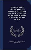 The Inheritance Which a Good man Leaves to his Children. Discourse Occasioned by the Death of James Freeman Curtis, Apr. 21, 1839