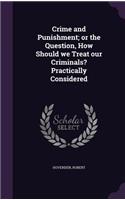 Crime and Punishment; or the Question, How Should we Treat our Criminals? Practically Considered