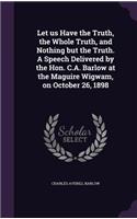 Let us Have the Truth, the Whole Truth, and Nothing but the Truth. A Speech Delivered by the Hon. C.A. Barlow at the Maguire Wigwam, on October 26, 1898