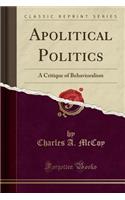 Apolitical Politics: A Critique of Behavioralism (Classic Reprint): A Critique of Behavioralism (Classic Reprint)